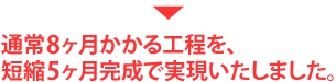 通常8ヶ月かかる工程を、短縮5ヶ月完成で実現致しました